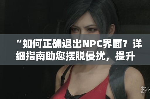 “如何正确退出NPC界面？详细指南助您摆脱侵扰，提升游戏体验！”