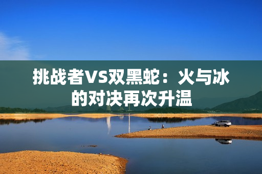 挑战者VS双黑蛇：火与冰的对决再次升温