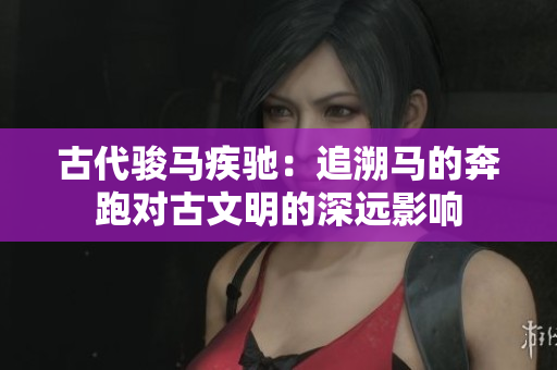 古代骏马疾驰：追溯马的奔跑对古文明的深远影响