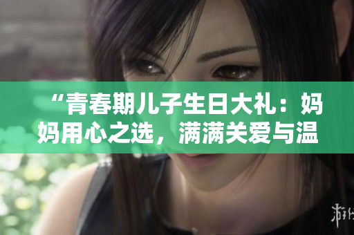 “青春期儿子生日大礼：妈妈用心之选，满满关爱与温暖！”