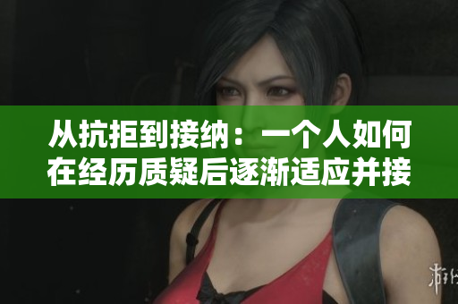 从抗拒到接纳：一个人如何在经历质疑后逐渐适应并接受了拍摄视频的过程