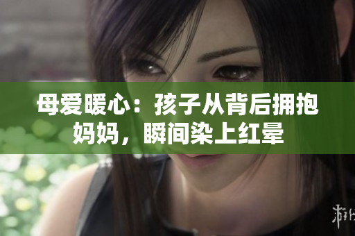母爱暖心：孩子从背后拥抱妈妈，瞬间染上红晕