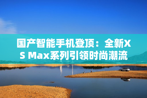 国产智能手机登顶：全新XS Max系列引领时尚潮流