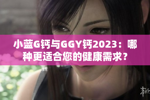 小蓝G钙与GGY钙2023：哪种更适合您的健康需求？