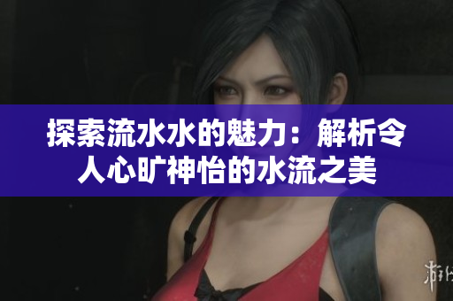 探索流水水的魅力：解析令人心旷神怡的水流之美