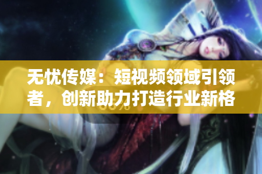 无忧传媒：短视频领域引领者，创新助力打造行业新格局