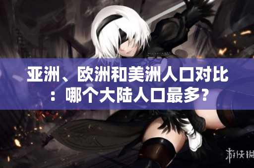 亚洲、欧洲和美洲人口对比：哪个大陆人口最多？