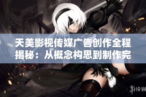 天美影视传媒广告创作全程揭秘：从概念构思到制作完成的详细流程