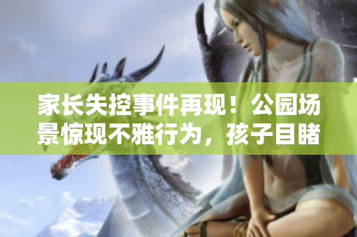 家长失控事件再现！公园场景惊现不雅行为，孩子目睹全程！
