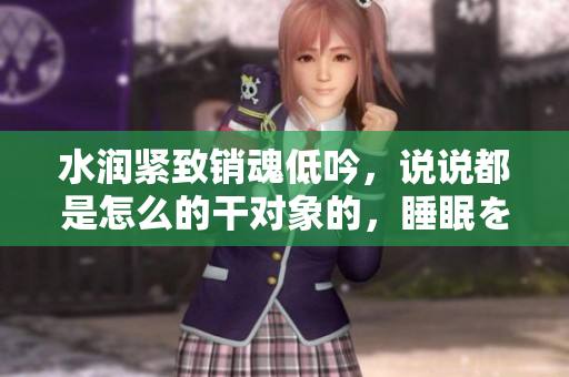 水润紧致销魂低吟，说说都是怎么的干对象的，睡眠を取らなくてもいい，睡觉抓着小鸡一晚上会怎样，睡过年纪最大的多少岁六十多，水润紧致销魂低吟古代774