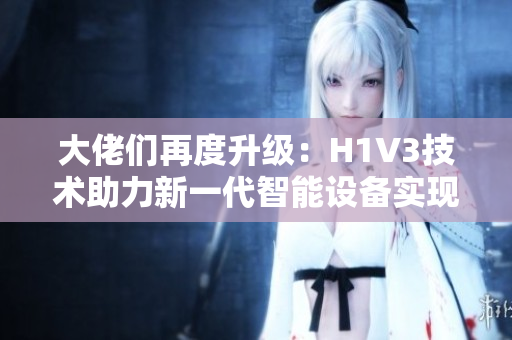 大佬们再度升级：H1V3技术助力新一代智能设备实现飞跃