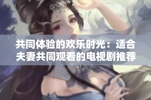 共同体验的欢乐时光：适合夫妻共同观看的电视剧推荐