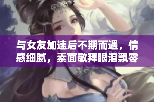 与女友加速后不期而遇，情感细腻，素面敬拜眼泪飘零