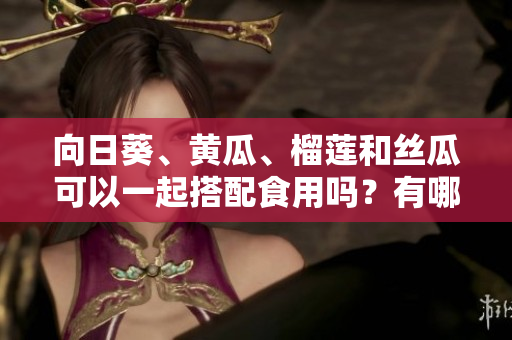 向日葵、黄瓜、榴莲和丝瓜可以一起搭配食用吗？有哪些需要注意的事项？