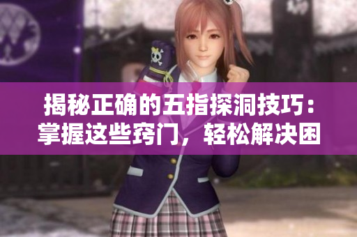 揭秘正确的五指探洞技巧：掌握这些窍门，轻松解决困难