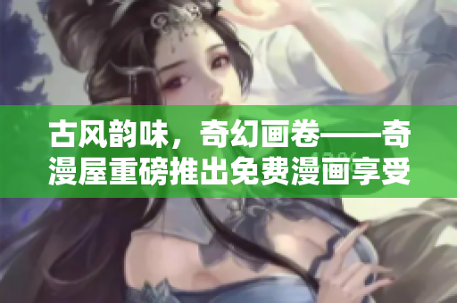 古风韵味，奇幻画卷——奇漫屋重磅推出免费漫画享受