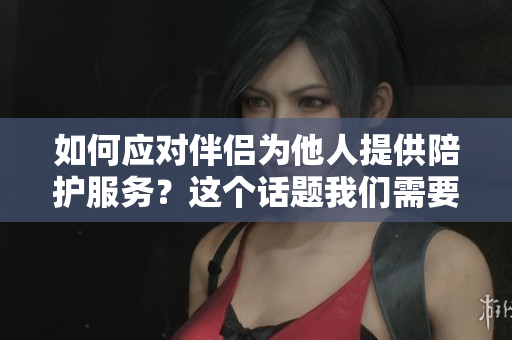 如何应对伴侣为他人提供陪护服务？这个话题我们需要讨论