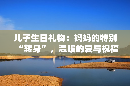 儿子生日礼物：妈妈的特别“转身”，温暖的爱与祝福共赴成长旅程