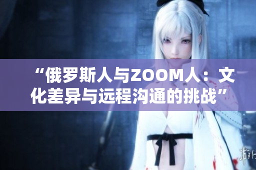 “俄罗斯人与ZOOM人：文化差异与远程沟通的挑战”