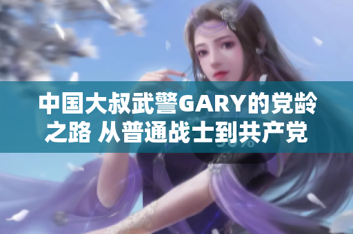 中国大叔武警GARY的党龄之路 从普通战士到共产党员
