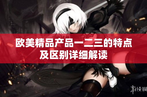 欧美精品产品一二三的特点及区别详细解读
