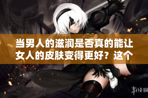 当男人的滋润是否真的能让女人的皮肤变得更好？这个问题值得深入探讨。