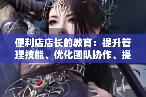 便利店店长的教育：提升管理技能、优化团队协作、提高客户满意度