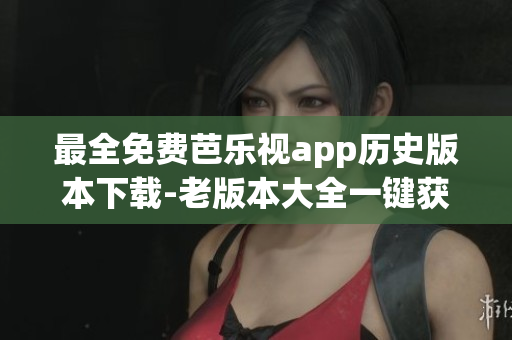 最全免费芭乐视app历史版本下载-老版本大全一键获取