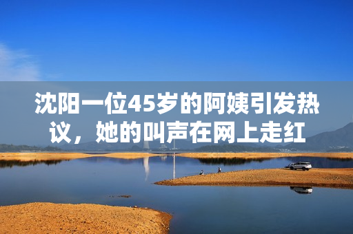 沈阳一位45岁的阿姨引发热议，她的叫声在网上走红