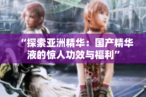 “探索亚洲精华：国产精华液的惊人功效与福利”