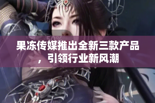 果冻传媒推出全新三款产品，引领行业新风潮