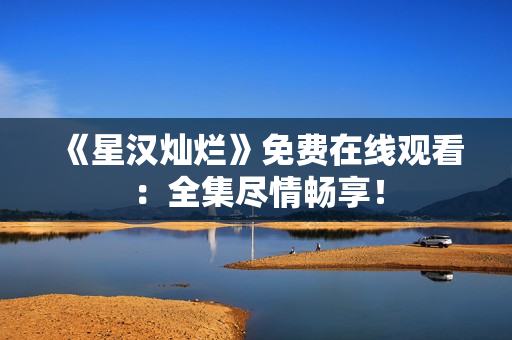 《星汉灿烂》免费在线观看：全集尽情畅享！