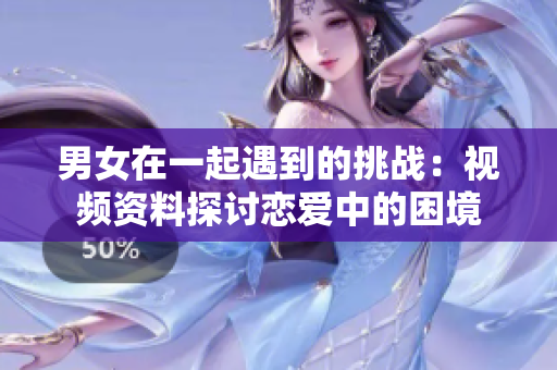 男女在一起遇到的挑战：视频资料探讨恋爱中的困境