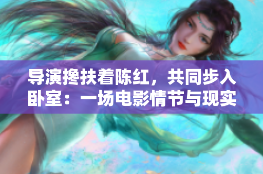 导演搀扶着陈红，共同步入卧室：一场电影情节与现实生活的交融