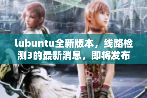 lubuntu全新版本，线路检测3的最新消息，即将发布