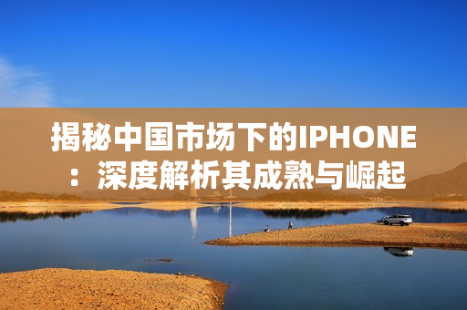揭秘中国市场下的IPHONE：深度解析其成熟与崛起