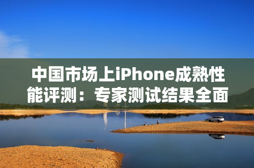 中国市场上iPhone成熟性能评测：专家测试结果全面解读