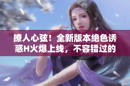 撩人心弦！全新版本绝色诱惑H火爆上线，不容错过的视觉盛宴！