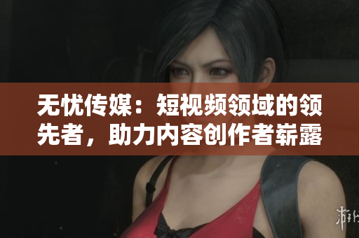 无忧传媒：短视频领域的领先者，助力内容创作者崭露头角