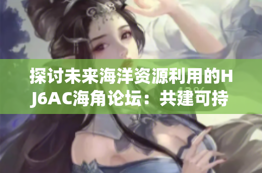探讨未来海洋资源利用的HJ6AC海角论坛：共建可持续海洋生态体系
