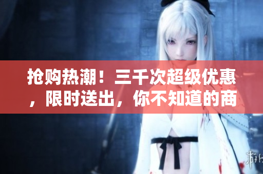 抢购热潮！三千次超级优惠，限时送出，你不知道的商城秘密