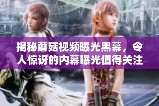 揭秘蘑菇视频曝光黑幕，令人惊讶的内幕曝光值得关注