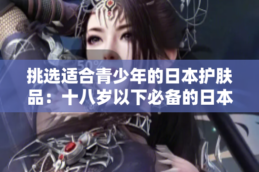 挑选适合青少年的日本护肤品：十八岁以下必备的日本护肤品品牌