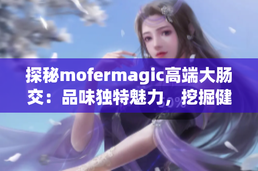 探秘mofermagic高端大肠交：品味独特魅力，挖掘健康秘密