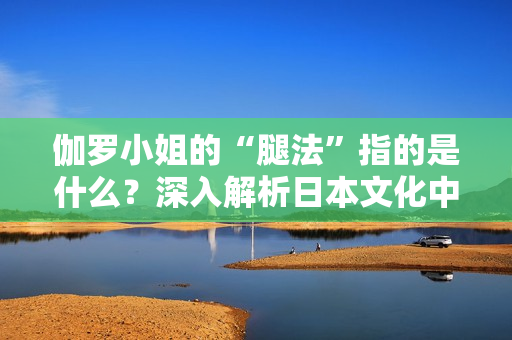 伽罗小姐的“腿法”指的是什么？深入解析日本文化中的特殊概念
