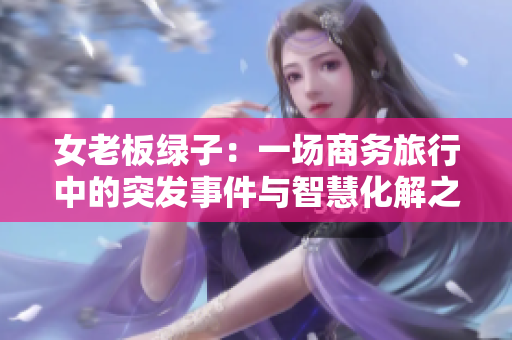 女老板绿子：一场商务旅行中的突发事件与智慧化解之道