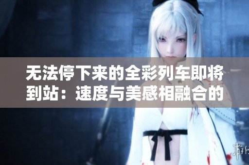无法停下来的全彩列车即将到站：速度与美感相融合的壮观奇观