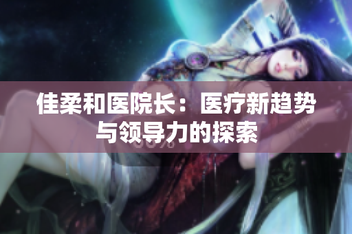 佳柔和医院长：医疗新趋势与领导力的探索