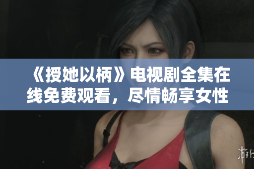 《授她以柄》电视剧全集在线免费观看，尽情畅享女性力量