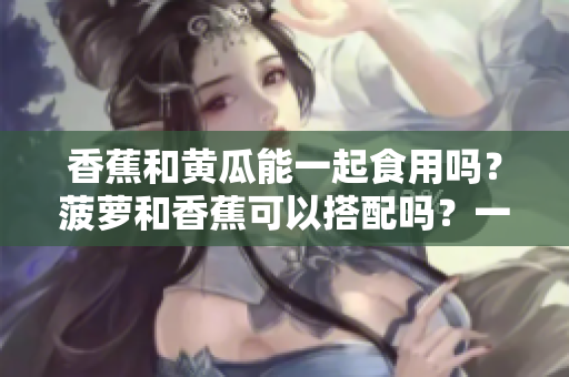 香蕉和黄瓜能一起食用吗？菠萝和香蕉可以搭配吗？一起食用有哪些禁忌？